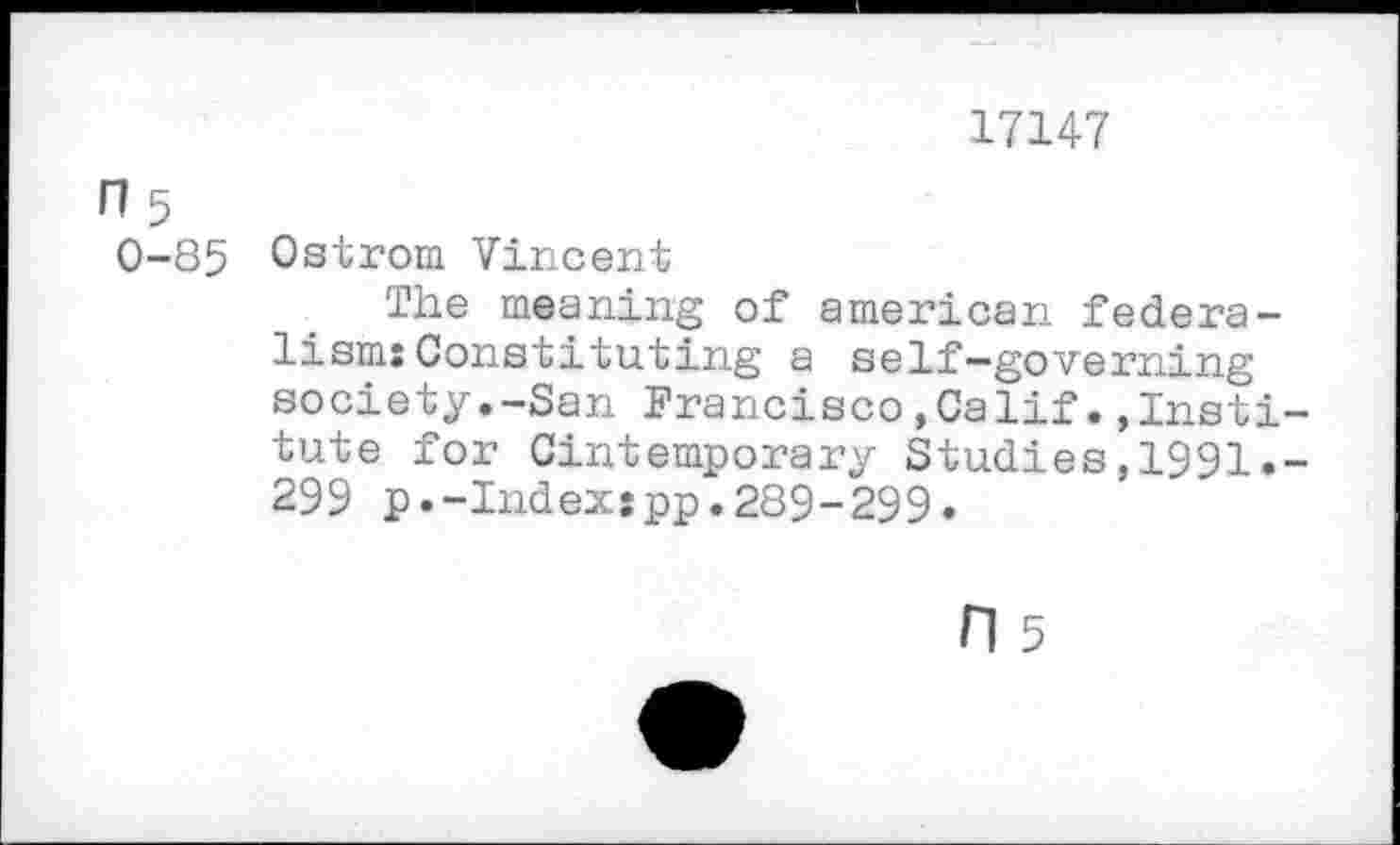 ﻿17147
n5
0-85 Ostrom Vincent
The meaning of american federalism: Constituting a self-governing society.-San Francisco,Calif.»Institute for Cintemporary Studies,1991.-299 p.-Index:pp.289-299.
n 5
